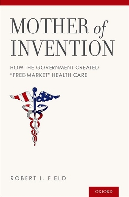 Mother of Invention: How the Government Created Free-Market Health Care - Field, Robert I