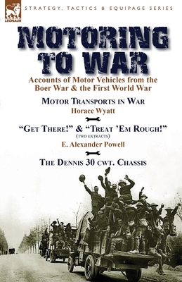 Motoring to War: Accounts of Motor Vehicles from the Boer War & the First World War-Motor Transports in War by Horace Wyatt, "Get There!" (Extract) and "Treat 'Em Rough!" (Extract) by E. Alexander Powell & The Dennis 30 cwt. Chassis by Dennis Bros., Ltd. - Wyatt, Horace, and Powell, E Alexander