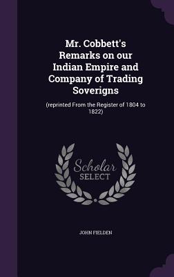 Mr. Cobbett's Remarks on our Indian Empire and Company of Trading Soverigns: (reprinted From the Register of 1804 to 1822) - Fielden, John