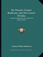 Mr. Disraeli, Colonel Rathborne, And The Council Of India: A Letter In Explanation Of A Petition For Enquiry (1860)