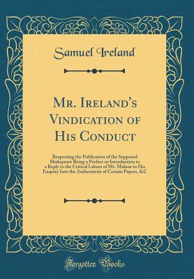 Mr. Ireland's Vindication of His Conduct: Respecting the Publication of the Supposed Shakspeare Being a Preface or Introduction to a Reply to the Critical Labors of Mr. Malone in His Enquiry Into the Authenticity of Certain Papers, &c (Classic Reprint) - Ireland, Samuel