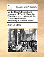 Mr. Le Clerc's Extract and Judgment of The Rights of the Christian Church Asserted.. Translated From his Bibliotheque Choisie, Tome X