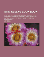 Mrs. Seely's Cook Book: A Manual of French and American Cookery: With Chapters on Domestic Servants, Their Rights and Duties, and Many Other Details of Household Management