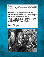 Municipal Assessments: A Paper Read Before a Meeting of the Law Association of Philadelphia, Held at the Penn Club, March 10, 1891. - Simpson, Alex