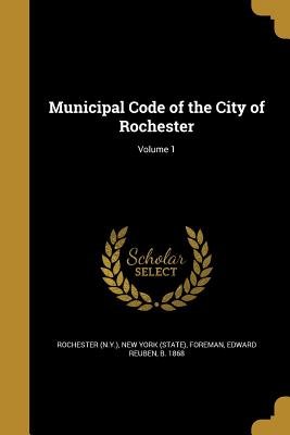 Municipal Code of the City of Rochester; Volume 1 - Rochester (N Y ) (Creator), and New York (State) (Creator), and Foreman, Edward Reuben B 1868 (Creator)