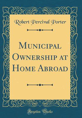 Municipal Ownership at Home Abroad (Classic Reprint) - Porter, Robert Percival