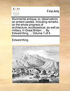 Munimenta Antiqua; Or, Observations on Antient Castles. Including Remarks on the Whole Progress of Architecture, Ecclesiastical, as Well as Military, in Great Britain: By Edward King, ... Volume 2 of 4