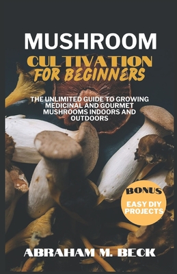 Mushroom Cultivation for Beginners: The Unlimited Guide to Growing Medicinal and Gourmet Mushrooms Indoors and Outdoors - M Beck, Abraham