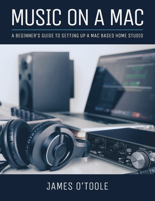 Music On A Mac: A Beginner's Guide To Setting Up A Mac Based Home Studio - O'Toole, James