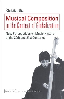 Musical Composition in the Context of Globalization: New Perspectives on Music History of the Twentieth and Twenty-First Century - Utz, Christian