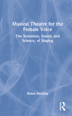 Musical Theatre for the Female Voice: The Sensation, Sound, and Science, of Singing - Aquilina, Shaun