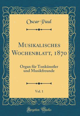 Musikalisches Wochenblatt, 1870, Vol. 1: Organ Fur Tonkunstler Und Musikfreunde (Classic Reprint) - Paul, Oscar