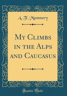 My Climbs in the Alps and Caucasus (Classic Reprint) - Mummery, A F