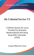 My Colonial Service V2: In British Guiana, St. Lucia, Trinidad, Fiji, Australia, Newfoundland, And Hong Kong With Interludes (1903)