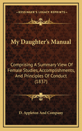 My Daughter's Manual: Comprising A Summary View Of Female Studies, Accomplishments, And Principles Of Conduct (1837)