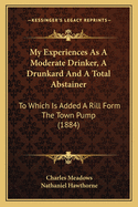 My Experiences as a Moderate Drinker, a Drunkard and a Total Abstainer. to Which Is Added 'a Rill from the Town Pump', by N. Hawthorne (Volume 1)