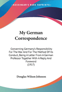 My German Correspondence: Concerning Germany's Responsibility For The War And For The Method Of Its Conduct, Being A Letter From A German Professor Together With A Reply And Foreword (1917)