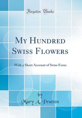 My Hundred Swiss Flowers: With a Short Account of Swiss Ferns (Classic Reprint) - Pratten, Mary A