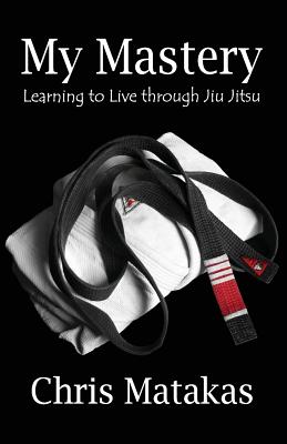 My Mastery: Learning to Live Through Jiu Jitsu - Matakas, Chris