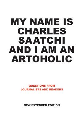 My Name Is Charles Saatchi and I Am an Artoholic: Answers to Questions from Journalists and Readers - Saatchi, Charles