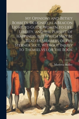 My Opinions and Betsey Bobbet's. Designed as a Beacon Light, to Guide Women to Life, Liberty, and the Pursuit of Happiness, but Which may be Read by Members of the Sterner Sect, Without Injury to Themselves or the Book - Holley, Marietta