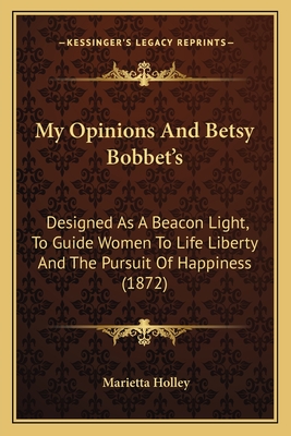 My Opinions and Betsy Bobbet's. Designed as a Beacon Light, to Guide Women to Life, Liberty and the Pursuit of Happiness, But Which May Be Read by Members of the Sterner Sect, Without Injury to Themselves or the Book - Holley, Marietta