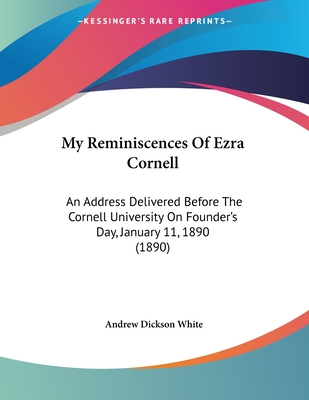 My Reminiscences Of Ezra Cornell: An Address Delivered Before The Cornell University On Founder's Day, January 11, 1890 (1890) - White, Andrew Dickson