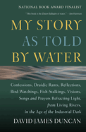 My Story as Told by Water: Confessions, Druidic Rants, Reflections, Bird-Watchings, Fish-Stalkings, Visions, Songs and Prayers Refracting Light, from Living Rivers, in the Age of the Ind