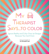 My Therapist Says...to Color: Ignore Reality and Color Over 50 Designs Because You Can't Even