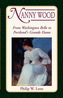 Nanny Wood: From Washington Belle to Portland's Grande Dame - Leon, Philip W