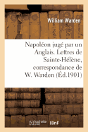 Napolon Jug Par Un Anglais. Lettres de Sainte-Hlne, Correspondance de W. Warden: , Chirurgien de S. M.  Bord Du Northumberland...