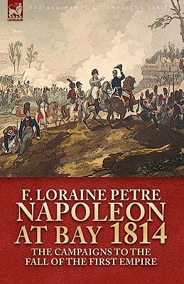 Napoleon at Bay, 1814: the Campaigns to the Fall of the First Empire - Petre, F Loraine