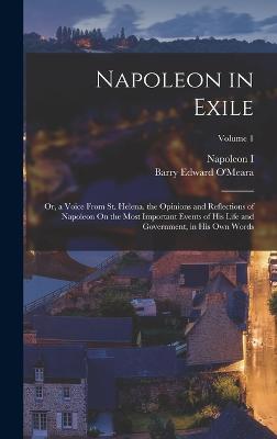 Napoleon in Exile: Or, a Voice From St. Helena. the Opinions and Reflections of Napoleon On the Most Important Events of His Life and Government, in His Own Words; Volume 1 - O'Meara, Barry Edward, and I, Napoleon