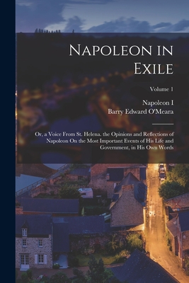 Napoleon in Exile: Or, a Voice From St. Helena. the Opinions and Reflections of Napoleon On the Most Important Events of His Life and Government, in His Own Words; Volume 1 - O'Meara, Barry Edward, and I, Napoleon