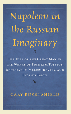 Napoleon in the Russian Imaginary: The Idea of the Great Man in the Works of Pushkin, Tolstoy, Dostoevsky, Merezhkovsky, and Evgenii Tarle - Rosenshield, Gary