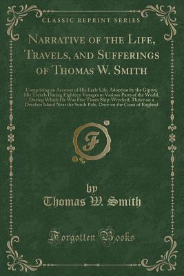 Narrative of the Life, Travels, and Sufferings of Thomas W. Smith: Comprising an Account of His Early Life, Adoption by the Gipsys; His Travels During Eighteen Voyages to Various Parts of the World, During Which He Was Five Times Ship-Wrecked; Thrice on a - Smith, Thomas W