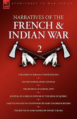 Narratives of the French & Indian War: 2--The Diary of Sergeant David Holden, Captain Samuel Jenks' Journal, The Journal of Lemuel Lyon, Journal of a French Officer at the Siege of Quebec, A Battle Fought on Snowshoes & The Battle of Lake George - Jenks, Samuel, and Holden, David, and Rogers, Mary Cochrane