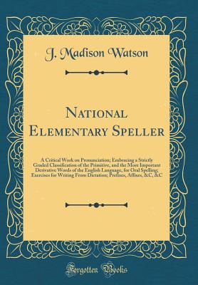 National Elementary Speller: A Critical Work on Pronunciation; Embracing a Strictly Graded Classification of the Primitive, and the More Important Derivative Words of the English Language, for Oral Spelling; Exercises for Writing from Dictation; Prefixes, - Watson, J Madison