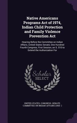 Native Americans Programs Act of 1974, Indian Child Protection and Family Violence Prevention Act: Hearing Before the Committee on Indian Affairs, United States Senate, One Hundred Fourth Congress, First Session, on S. 510 to Extend the Authorization For - United States Congress Senate Committ (Creator)