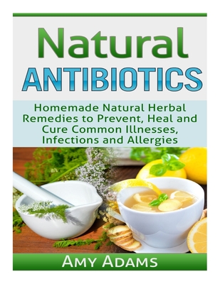 Natural Antibiotics: Homemade Natural Herbal Remedies to Prevent, Heal and Cure Common Illnesses, Infections and Allergies - Adams, Amy