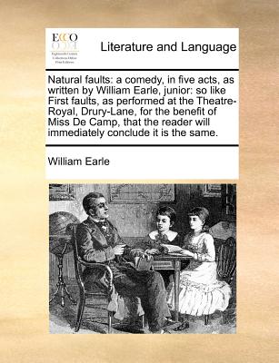 Natural Faults: A Comedy, in Five Acts, as Written by William Earle, Junior: So Like First Faults, as Performed at the Theatre-Royal, Drury-Lane, for the Benefit of Miss de Camp, That the Reader Will Immediately Conclude It Is the Same. - Earle, William