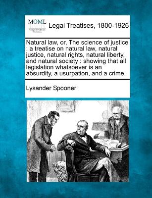 Natural law, or, The science of justice: a treatise on natural law, natural justice, natural rights, natural liberty, and natural society: showing that all legislation whatsoever is an absurdity, a usurpation, and a crime. - Spooner, Lysander