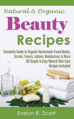 Natural & Organic Beauty Recipes - Complete Guide to Organic Homemade Facial Masks, Scrubs, Toners, Lotions, Moisturizers & More, 50 Simple & Easy Natural Skin Care Recipes Included - Scott, Evelyn R