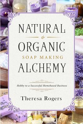 Natural & Organic Soap Making Alchemy: Hobby to a Successful Homebased Business - Rogers, Theresa