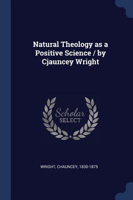 Natural Theology as a Positive Science / by Cjauncey Wright - Wright, Chauncey