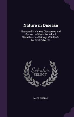 Nature in Disease: Illustrated in Various Discourses and Essays. to Which Are Added Miscellaneous Writings, Chiefly On Medical Subjects - Bigelow, Jacob