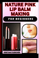 Nature Pink Lip Balm Making for Beginners: The Complete Practice Guide On Easy Illustrated Procedures, Techniques, Skills And Knowledge On homemade lip balm From Scratch