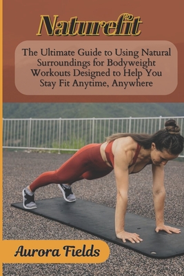 Naturefit: The Ultimate Guide to Using Natural Surroundings for Bodyweight Workouts Designed to Help You Stay Fit Anytime, Anywhere - Fields, Aurora