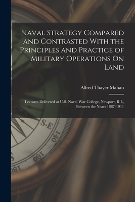 Naval Strategy Compared and Contrasted With the Principles and Practice of Military Operations On Land: Lectures Delivered at U.S. Naval War College, Newport, R.I., Between the Years 1887-1911 - Mahan, Alfred Thayer