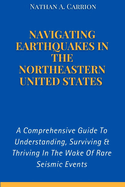 Navigating Earthquakes in the Northeastern United States: A Comprehensive Guide To Understanding, Surviving & Thriving In The Wake Of Rare Seismic Events